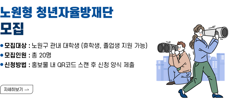[제목] 「노원형 청년자율방재단」모집  [내용] ● 모집대상 : 노원구 관내 대학생 (휴학생, 졸업생 지원 가능) ● 모집인원 : 총 20명 ● 신청방법 : 홍보물 내 QR코드 스캔 후 신청 양식 제출  [자세히 보기]