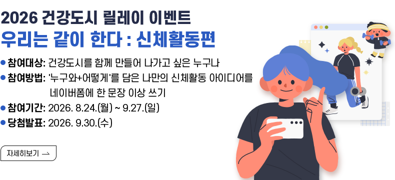 [제목] 2026 건강도시 릴레이 이벤트  우리는 같이 한다: 신제활동편  [내용] 참여대상: 건강도시를 함께 만들어 나가고 싶은 누구나 참여방법: '누구와+어떻게'를 담은 나만의 신체활동 아이디어를 네이버폼에 한 문장 이상 쓰기 참여기간: 2026. 8.24.(월) ~ 9.27.(일) 당첨발표: 2026. 9.30.(수)  [자세히 보기]