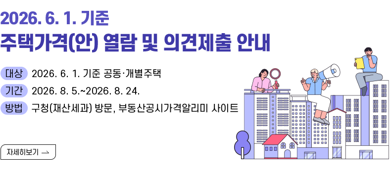 [제목] 2026. 6. 1. 기준 주택가격(안) 열람 및 의견제출 안내  [내용] ▸(대상) 2026. 6. 1. 기준 공동·개별주택 ▸(기간) 2026. 8. 5.~2026. 8. 24. ▸(방법) 구청(재산세과) 방문, 부동산공시가격알리미 사이트  [자세히 보기]