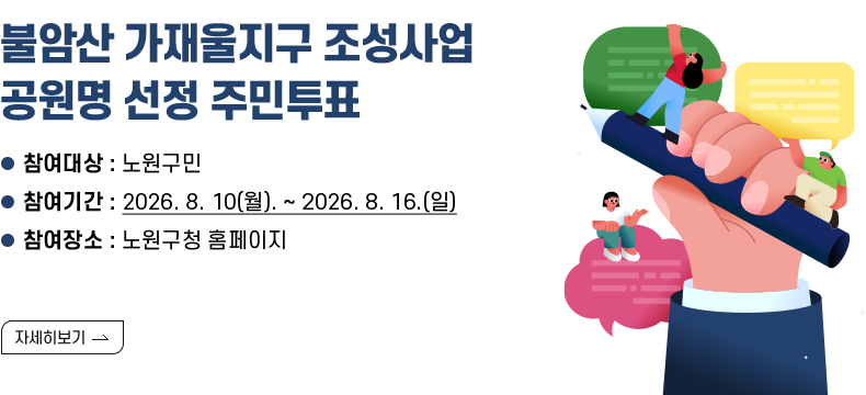 [제목] 불암산 가재울지구 조성사업 공원명 선정 주민투표  [내용] - 참여대상 : 노원구민 - 참여기간 : 2026. 8. 10(월). ~ 2026. 8. 16.(일) - 참여장소 : 노원구청 홈페이지  [자세히 보기]