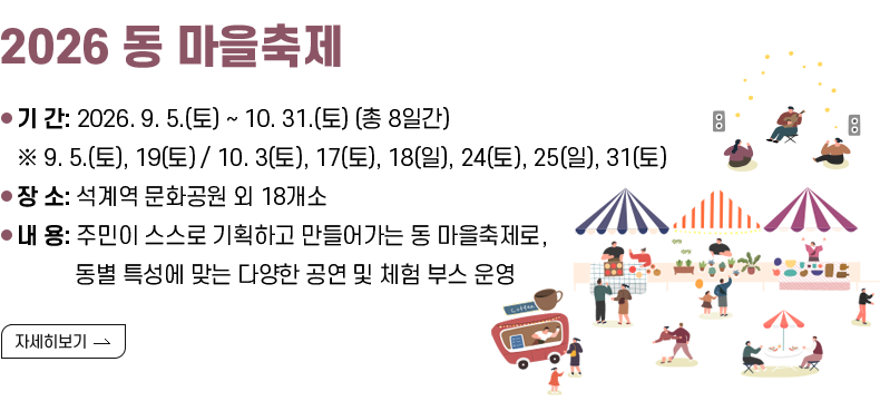 [제목] 2026 동 마을축제   [내용]   ○ 행  사  명: 2026 동 마을축제   ○ 기     간: 2026. 9. 5.(토) ~ 10. 31.(토) (총 8일간)      ※ 9. 5.(토), 19(토) / 10. 3(토), 17(토), 18(일), 24(토), 25(일), 31(토)   ○ 장     소: 석계역 문화공원 외 18개소   ○ 내    용: 주민이 스스로 기획하고 만들어가는 동 마을축제로, 동별 특성에 맞는 다양한 공연 및 체험 부스 운영  [자세히 보기]