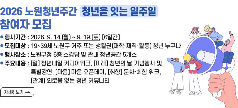 [제목] 2026 노원청년주간 「청년을 잇는 일주일」 참여자 모집 안내  [내용] ㅇ 행사기간 : 2026. 9. 14.(월) ~ 9. 19.(토) [6일간] ㅇ 모집대상 : 19~39세 노원구 거주 또는 생활권(재학·재직·활동) 청년 누구나 ㅇ 행사장소 : 노원구청 6층 소강당 및 관내 청년공간 5개소 ㅇ 주요내용 : [일] 청년내일 커리어위크, [미래] 청년의 날 기념행사 및 특별강연, [마음] 마음 오픈데이, [취향] 문화·체험 위크, [관계] 외로움 없는 청년 커뮤니티 [자세히 보기]