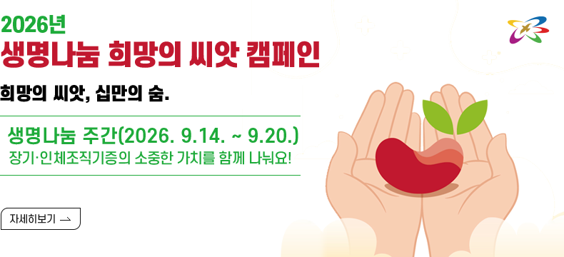 [제목] 2026년 생명나눔 희망의 씨앗 캠페인  [내용] 희망의 씨앗, 십만의 숨결  생명나눔 주간(2026. 9.14. ~ 9.20.) 장기·인체조직기증의 소중한 가치를 함께 나눠요!  [자세히 보기]