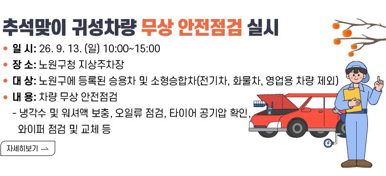  [제목] 2026년 추석맞이 귀성차량 무상 안전점검 실시 [내용]   ○ 일  시 : ‘26. 9. 13. (일) 10:00~15:00   ○ 장  소 : 노원구청 지상주차장   ○ 대  상 : 노원구에 등록된 승용차 및 소형승합차(전기차, 화물차, 영업용 차량 제외)   ○ 내  용 : 차량 무상 안전점검     - 냉각수 및 워셔액 보충, 오일류 점검, 타이어 공기압 확인, 와이퍼 점검 및 교체 등   [자세히 보기]