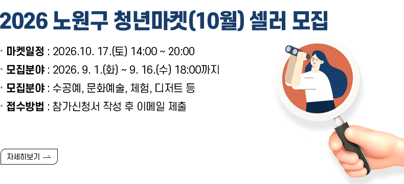 [제목] 2026 노원구 청년마켓(10월) 셀러 모집 안내 [내용]  ○ 마켓일정 : 2026. 10. 17.(토) 14:00 ~ 20:00  ○ 모집기간 : 2026. 9. 1.(화) ~ 9. 16.(수) 18:00까지  ○ 모집분야 : 수공예, 문화예술, 체험, 디저트 등  ○ 접수방법 : 참가신청서 작성 후 이메일 제출(공지사항 참고) [자세히 보기]