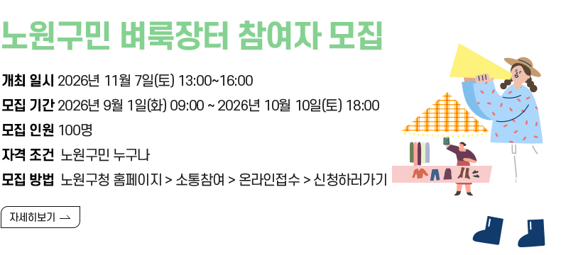  [제목] 노원구민 벼룩장터 참여자 모집 [내용] □ 개최 일시 : 2026년 11월 7일(토) 13:00~16:00 □ 모집 기간 : 2026년 9월 1일(화) 09:00 ~ 2026년 10월 10일(토) 18:00 □ 모집 인원 : 100명 □ 자격 조건 : 노원구민 누구나 □ 모집 방법 : 노원구청 홈페이지 > 소통참여 > 온라인접수 > 신청하러가기  [자세히보기]