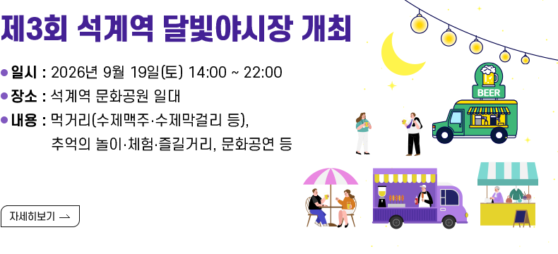 [제목] 제3회 석계역 달빛야시장 개최 [내용] 일시 : 2026년 9월 19일(토) 14:00 ~ 22:00 장소 : 석계역 문화공원 일대 내용 : 먹거리(수제맥주‧수제막걸리 등), 추억의 놀이‧체험‧즐길거리, 문화공연 등  [자세히 보기]