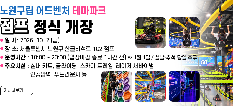 [제목] 노원구립 어드벤처 테마파크 「점프」 정식 개장 [내용] - 일 시: 2026. 10. 2.(금) - 장 소: 점프 (서울특별시 노원구 한글비석로 102) - 운영시간: 10:00 ~ 20:00 (입장마감 종료 1시간 전) ※ 1월 1일 / 설날·추석 당일 휴무 - 주요시설: 실내 카트, 글라이딩, 스카이 트레일, 레이저 서바이벌, 인공암벽, 푸드라운지 등[자세히 보기]  [자세히 보기]