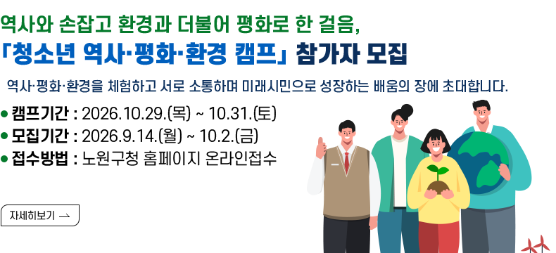[제목] 역사와 손잡고 환경과 더불어 평화로 한 걸음, 「청소년 역사·평화·환경 캠프」 참가자 모집  [내용] 역사·평화·환경을 체험하고 서로 소통하며 미래시민으로 성장하는 배움의 장에 초대합니다.  ㅇ 캠 프 명 : 「청소년 역사·평화·환경 캠프」 ㅇ 캠프기간 : 2026.10.29.(목) ~ 10.31.(토) ㅇ 모집기간 : 2026.9.14.(월) ~ 10.2.(금) ㅇ 접수방법 : 노원구청 홈페이지 온라인접수 [자세히 보기]