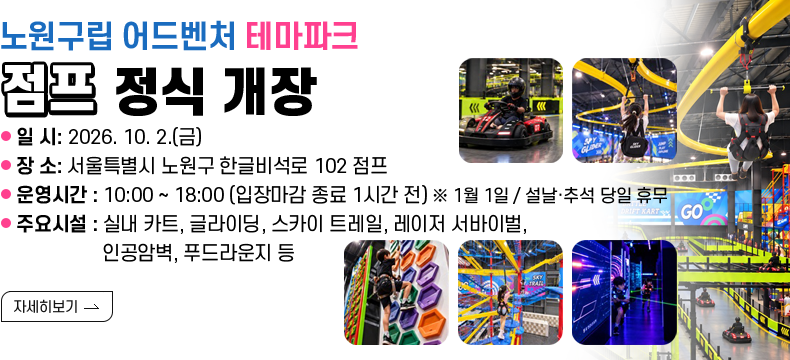 [제목] 노원구립 어드벤처 테마파크 「점프」 정식 개장 [내용] - 일 시: 2026. 10. 2.(금) - 장 소: 점프 (서울특별시 노원구 한글비석로 102) - 운영시간: 10:00 ~ 20:00 (입장마감 종료 1시간 전) ※ 1월 1일 / 설날·추석 당일 휴무 - 주요시설: 실내 카트, 글라이딩, 스카이 트레일, 레이저 서바이벌, 인공암벽, 푸드라운지 등[자세히 보기]  [자세히 보기]