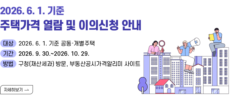 [제목]  2026. 6. 1. 기준 주택가격 열람 및 이의신청 안내 [내용] ▸(대상) 2026. 6. 1. 기준 개별·공동주택 ▸(기간) 2026. 9. 30.~2026. 10. 29. ▸(방법) 구청(재산세과) 방문, 부동산공시가격알리미 사이트 [자세히 보기]