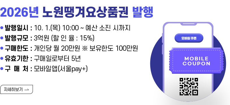 [제목] 2026년 노원땡겨요상품권 발행 [내용] ▸ 발행일시 : 10. 1.(목) 10:00 ~ 예산 소진 시까지 ▸ 발행규모 : 3억원 (할 인 율 : 15%) ▸ 구매한도 : 개인당 월 20만원 ※ 보유한도 100만원 ▸ 유효기한 : 구매일로부터 5년 ▸ 구 매 처 : 모바일앱(서울pay+)  [자세히 보기]