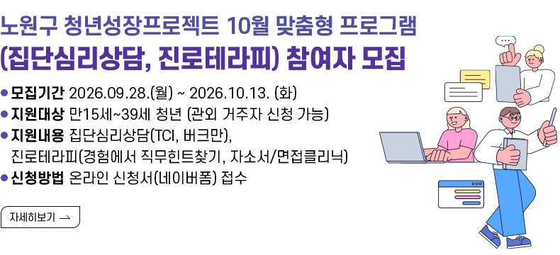[제목] 노원구 청년성장프로젝트 10월 맞춤형 프로그램 (집단심리상담, 진로테라피) 참여자 모집  [내용]  ㅇ 모집기간 2026.09.28.(월) ~ 2026.10.13. (화)  ㅇ 지원대상 만15세~39세 청년 (관외 거주자 신청 가능)  ㅇ 지원내용 집단심리상담(TCI, 버크만), 진로테라피(경험에서 직무힌트찾기, 자소서/면접클리닉)  ㅇ 신청방법 온라인 신청서(네이버폼) 접수  [자세히 보기]
