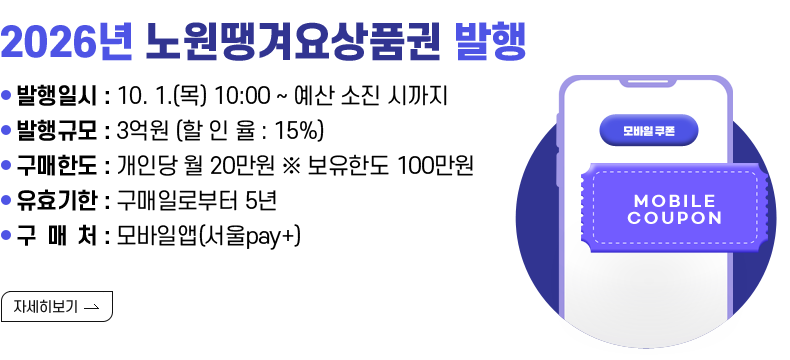 [제목] 2026년 노원땡겨요상품권 발행  [내용]  ▸ 발행일시 : 10. 1.(목) 10:00 ~ 예산 소진 시까지 ▸ 발행규모 : 3억원  (할 인 율 : 15%)  ▸ 구매한도 : 개인당 월 20만원 ※ 보유한도 100만원 ▸ 유효기한 : 구매일로부터 5년 ▸ 구 매 처 : 모바일앱(서울pay+)  [자세히 보기]