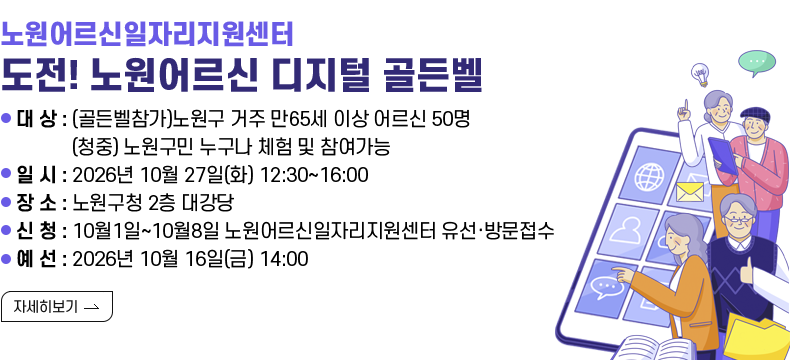 [제목] 노원어르신일자리지원센터 <도전! 노원어르신 디지털 골든벨> [내용] - 대 상 : (골든벨참가)노원구 거주 만65세 이상 어르신 50명 (청중) 노원구민 누구나 체험 및 참여가능 - 일 시 : 2026년 10월 27일(화) 12:30~16:00 - 장 소 : 노원구청 2층 대강당 - 신 청 : 10월1일~10월8일 노원어르신일자리지원센터 유선·방문접수 - 예 선 : 2026년 10월 16일(금) 14:00 [자세히 보기]