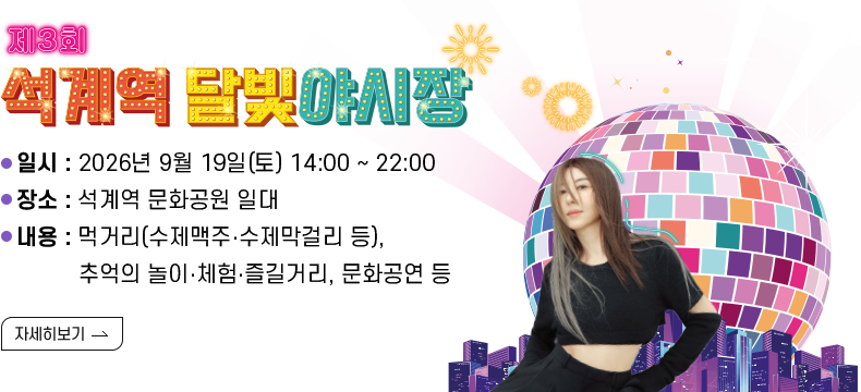 [제목] 제3회 석계역 달빛야시장 개최 [내용] 일시 : 2026년 9월 19일(토) 14:00 ~ 22:00 장소 : 석계역 문화공원 일대 내용 : 먹거리(수제맥주‧수제막걸리 등), 추억의 놀이‧체험‧즐길거리, 문화공연 등  [자세히 보기]
