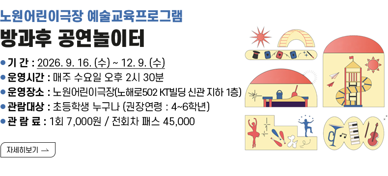[제목] 노원어린이극장 예술교육프로그램 <방과후 공연놀이터>  [내용] ❍ 기 간 : 2026. 9. 16. (수) ~ 12. 9. (수) ❍ 운영시간 : 매주 수요일 오후 2시 30분 ❍ 운영장소 : 노원어린이극장(노해로502 KT빌딩 신관 지하 1층) ❍ 관람대상 : 초등학생 누구나 (권장연령 : 4~6학년) ❍ 관 람 료 : 1회 7,000원 / 전회차 패스 45,000  [자세히 보기]
