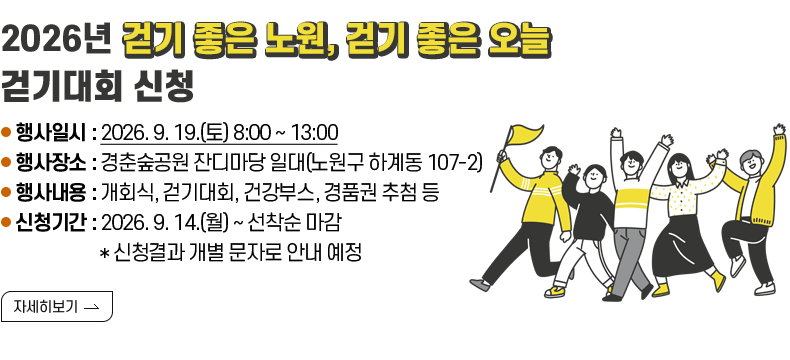 [제목] 2026년 『걷기 좋은 노원, 걷기 좋은 오늘』 걷기대회 신청  [내용] ● 행사일시 : 2026. 9. 19.(토) 8:00 ~ 13:00 ● 행사장소 : 경춘숲공원 잔디마당 일대(노원구 하계동 107-2) ● 행사내용 : 개회식, 걷기대회, 건강부스, 경품권 추첨 등 ● 신청기간 : 2026. 9. 14.(월) ~ 선착순 마감 * 신청결과 개별 문자로 안내 예정  [자세히 보기]